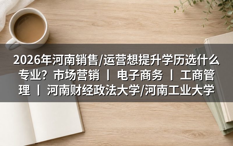 2026年河南销售/运营人员学历提升专业选择建议