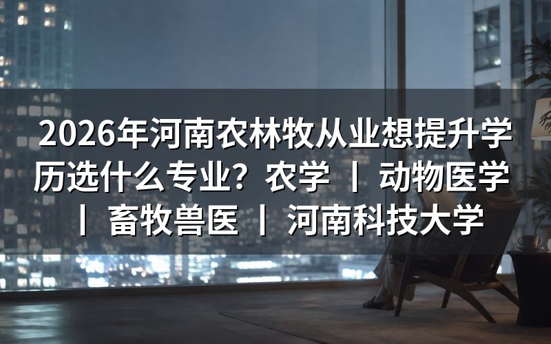 河南农林牧从业者2026年学历提升专业选择指南