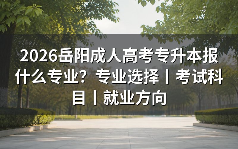 2026岳阳成人高考专升本报什么专业更合适?