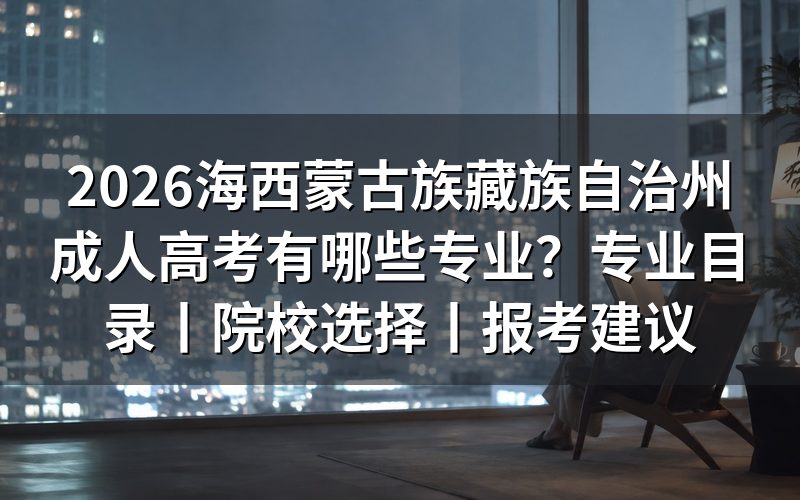 一、2026海西蒙古族藏族自治州成人高考专业目录怎么看