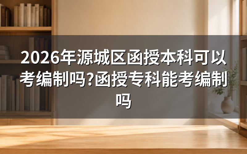 2026年源城区函授本专科考编制资格解析