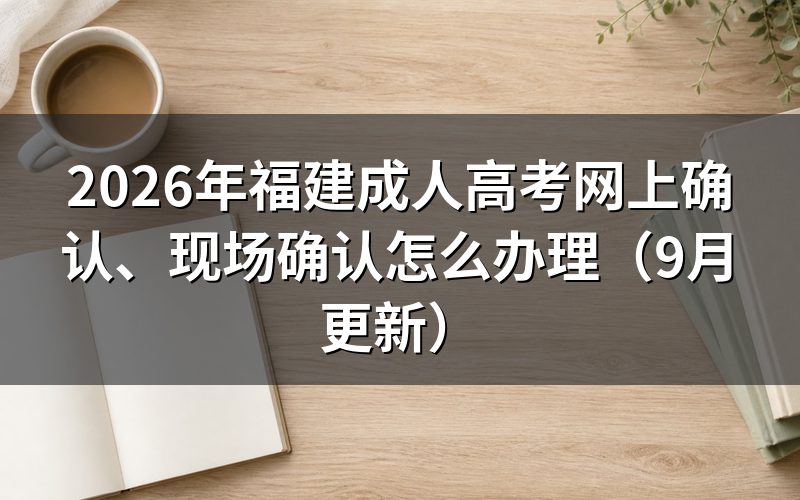 福建成人高考网上确认、现场确认前怎么完成报名