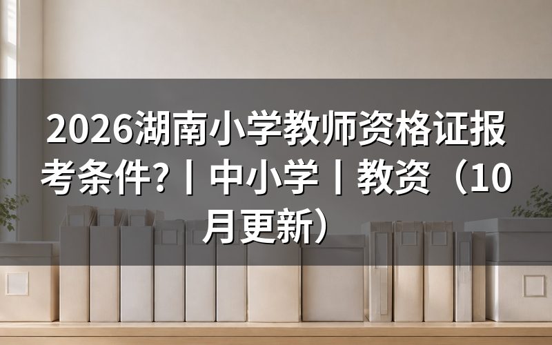 湖南省小学教资报考条件,逐项核对报名表