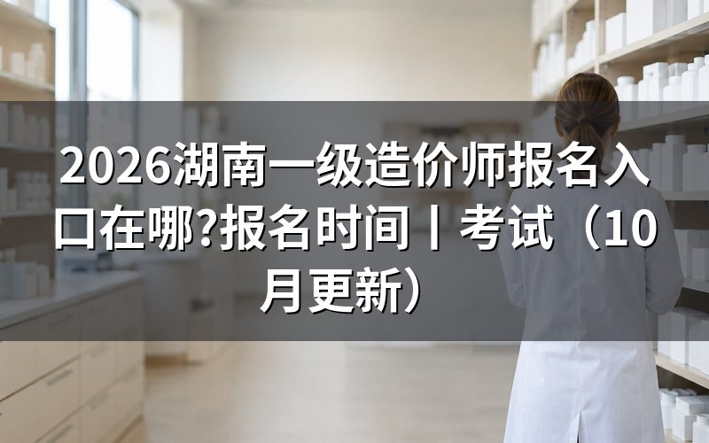 湖南一级造价师报名时间,看报名表开放状态