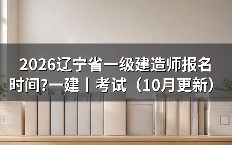 辽宁省一建建造师报名时间，看报名入口开放日期