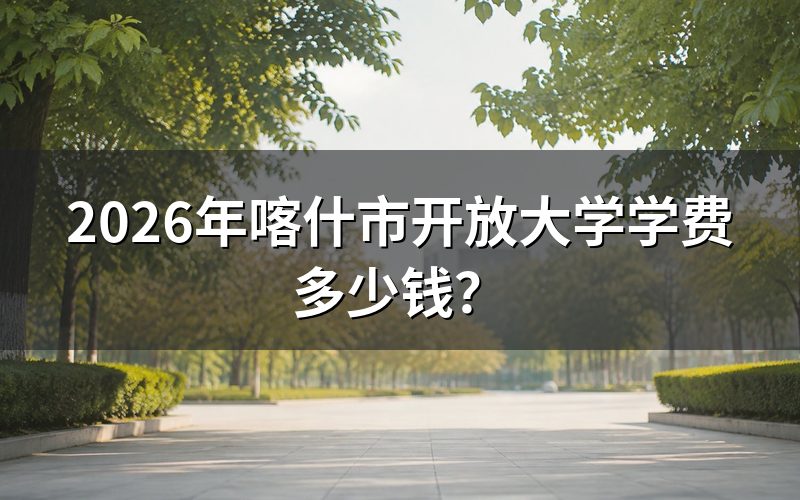 喀什开放大学学费具体怎么算?