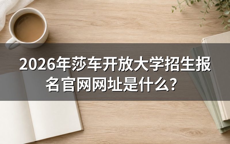 莎车开放大学报名官网是哪个?