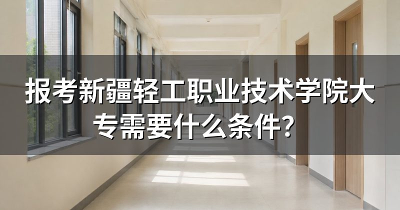 报考新疆轻工职业技术学院大专需要什么条件？
