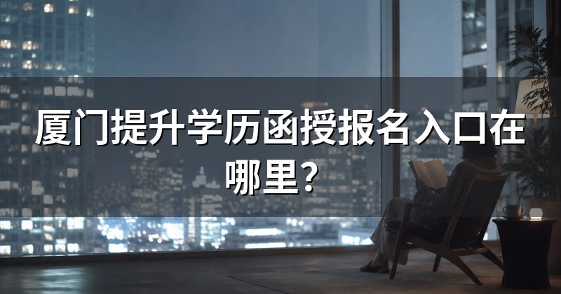 厦门提升学历函授报名入口在哪里?