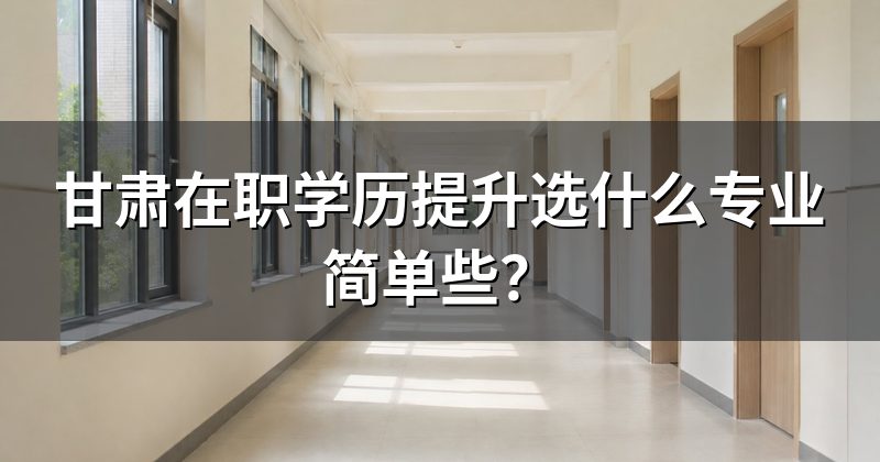 甘肃在职学历提升选什么专业简单些？