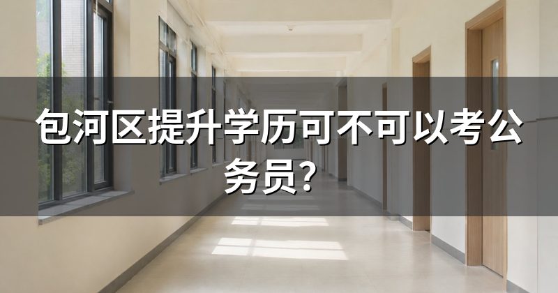 包河区提升学历可不可以考公务员?