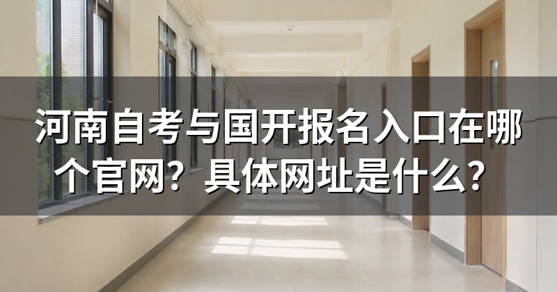 河南自考与国开报名入口在哪个官网？具体网址是什么？