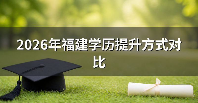 2026年福建学历提升方式对比