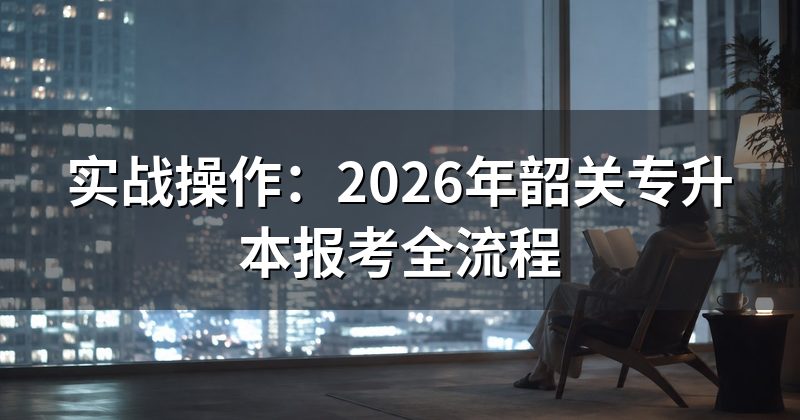 实战操作：2026年韶关专升本报考全流程