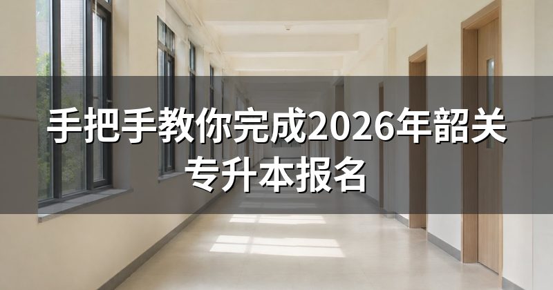手把手教你完成2026年韶关专升本报名