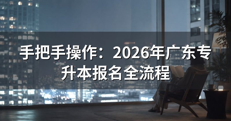 手把手操作：2026年广东专升本报名全流程