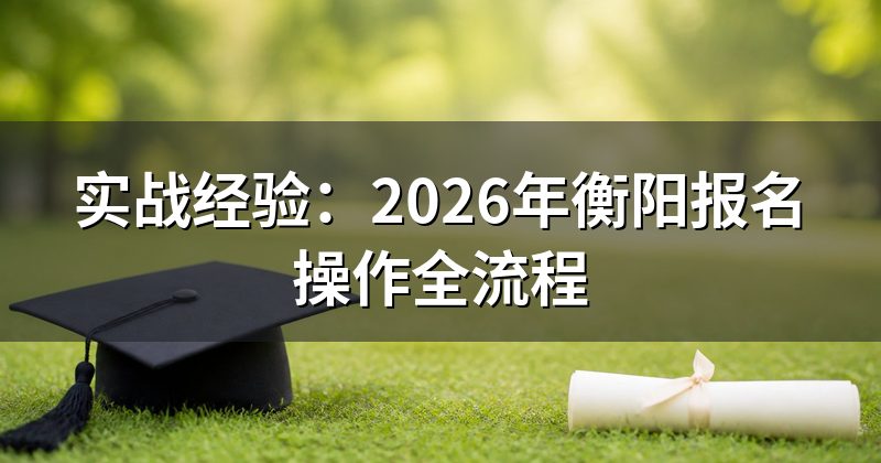 实战经验:2026年衡阳报名操作全流程