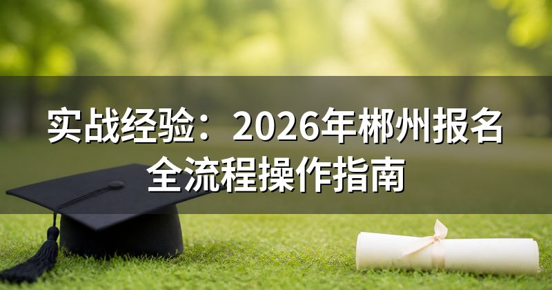 实战经验:2026年郴州报名全流程操作指南