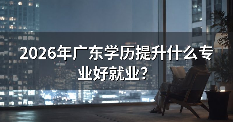 2026年广东学历提升什么专业好就业？
