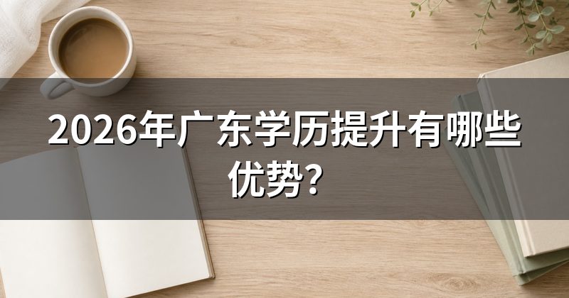 2026年广东学历提升有哪些优势?