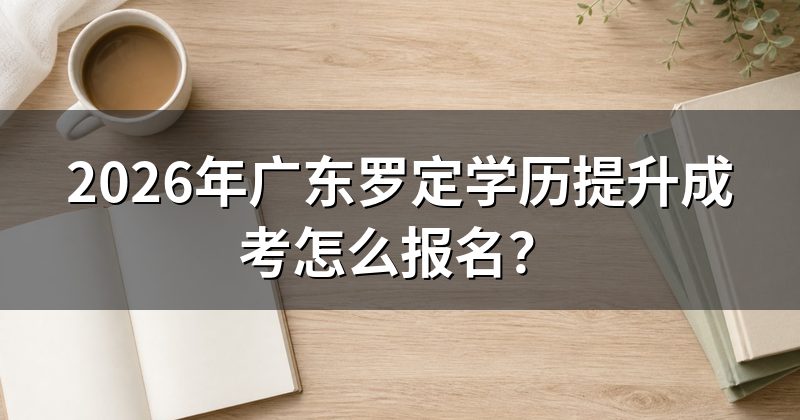 2026年广东罗定学历提升成考怎么报名？