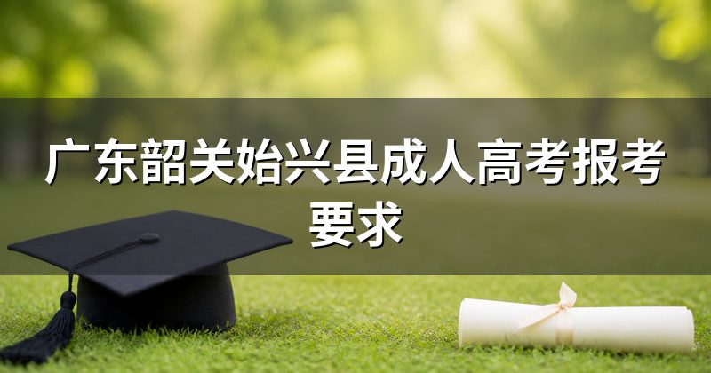 广东韶关始兴县成人高考报考要求
