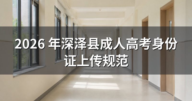2026 年深泽县成人高考身份证上传规范