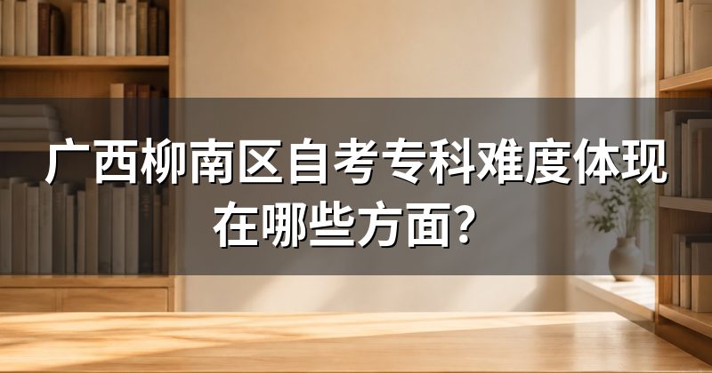 广西柳南区自考专科难度体现在哪些方面？