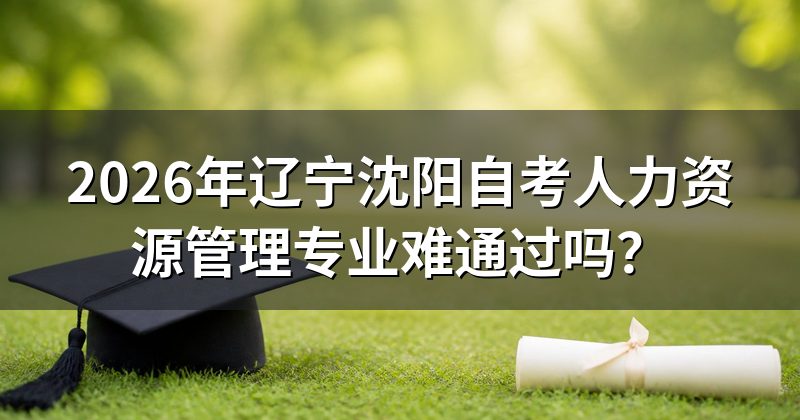 2026年辽宁沈阳自考人力资源管理专业难通过吗?