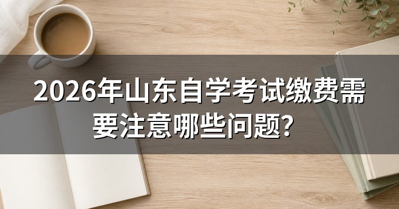 2026年山东自学考试缴费需要注意哪些问题?
