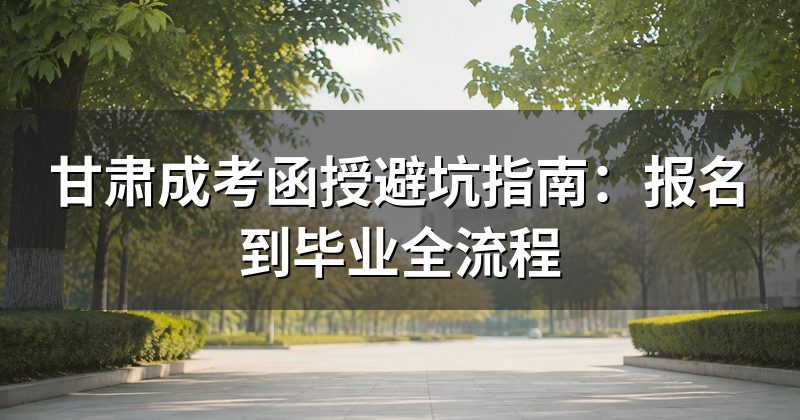 甘肃成考函授避坑指南:报名到毕业全流程