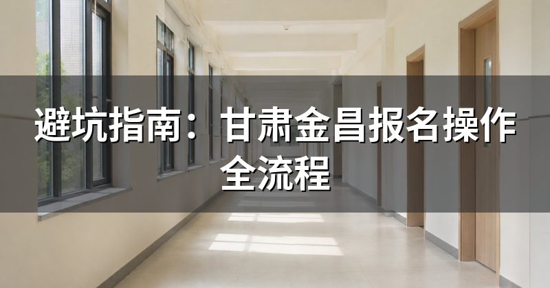 避坑指南：甘肃金昌报名操作全流程