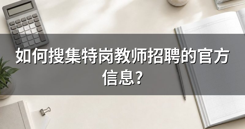 如何搜集特岗教师招聘的官方信息?