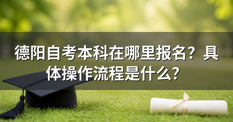 德阳自考本科在哪里报名？具体操作流程是什么？