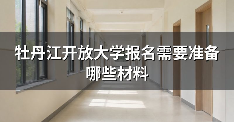 牡丹江开放大学报名需要准备哪些材料