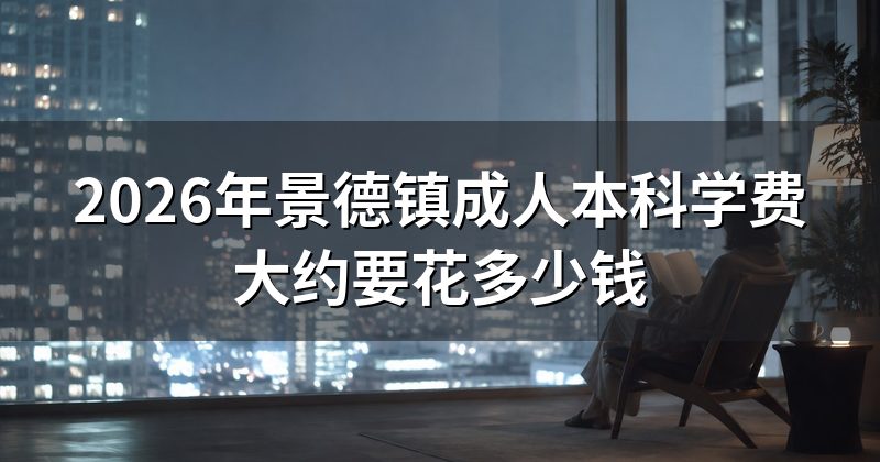 2026年景德镇成人本科学费大约要花多少钱