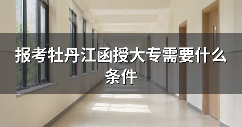 报考牡丹江函授大专需要什么条件