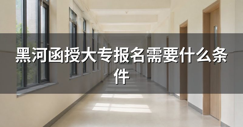 黑河函授大专报名需要什么条件