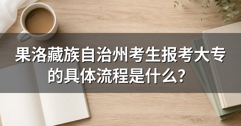 果洛藏族自治州考生报考大专的具体流程是什么?