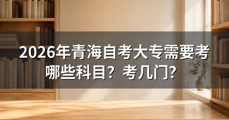 2026年青海自考大专需要考哪些科目?考几门?