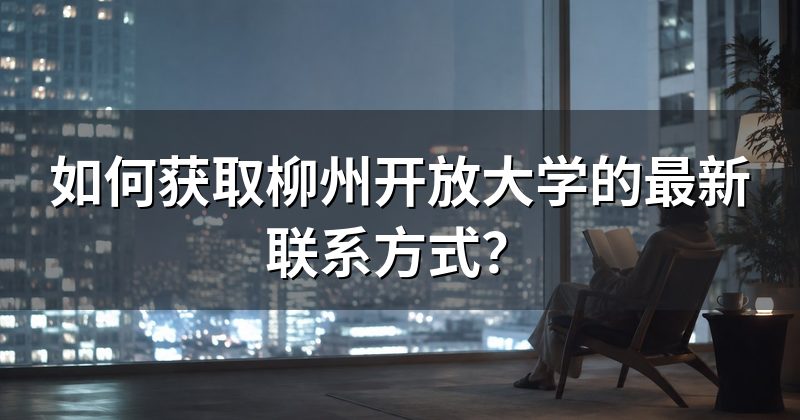 如何获取柳州开放大学的最新联系方式?