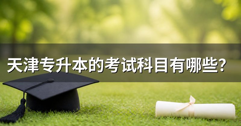 天津专升本的考试科目有哪些?