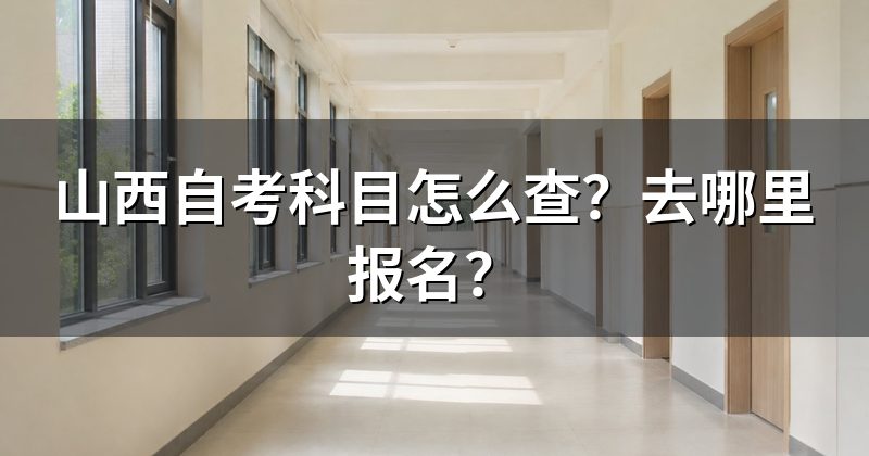 山西自考科目怎么查?去哪里报名?