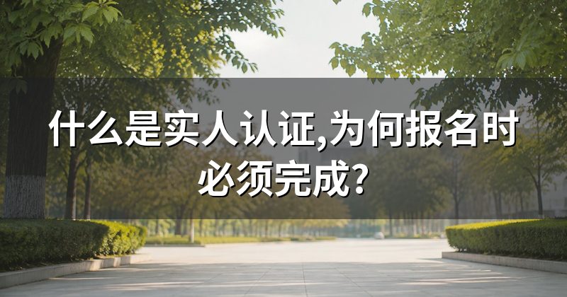 什么是实人认证,为何报名时必须完成?