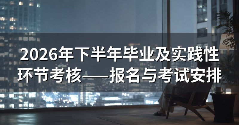 2026年下半年毕业及实践性环节考核——报名与考试安排