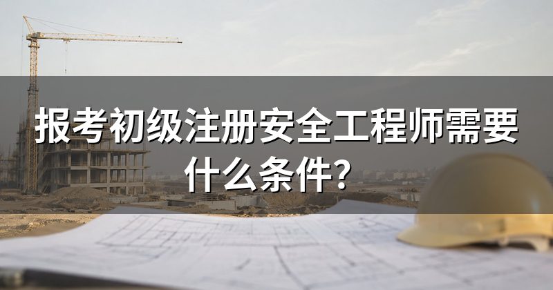 报考初级注册安全工程师需要什么条件?