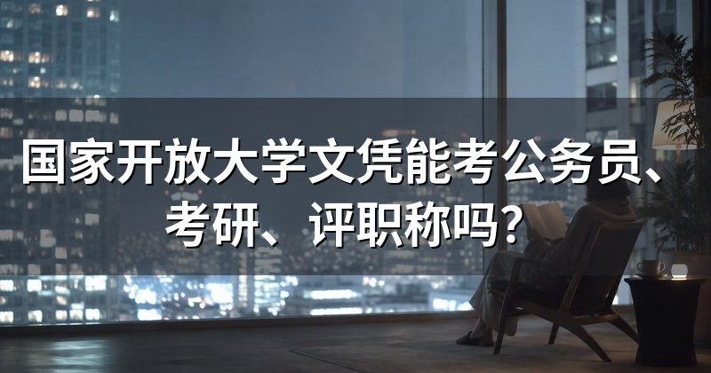 国家开放大学文凭能考公务员、考研、评职称吗？