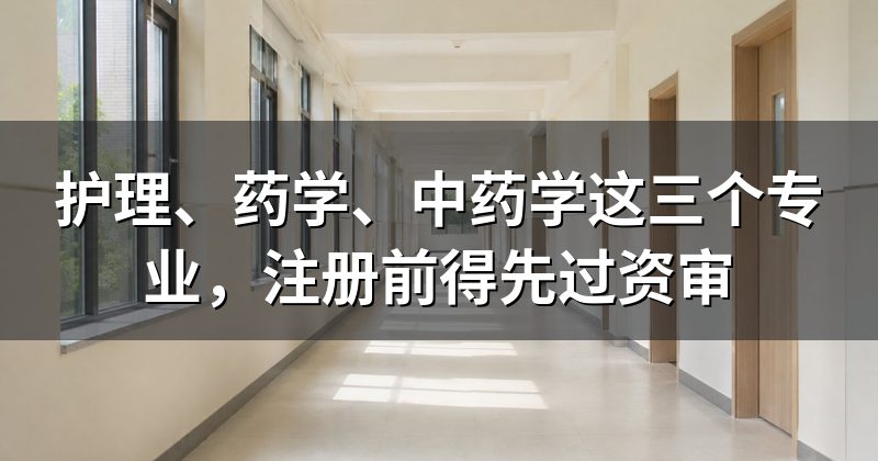 护理、药学、中药学这三个专业,注册前得先过资审