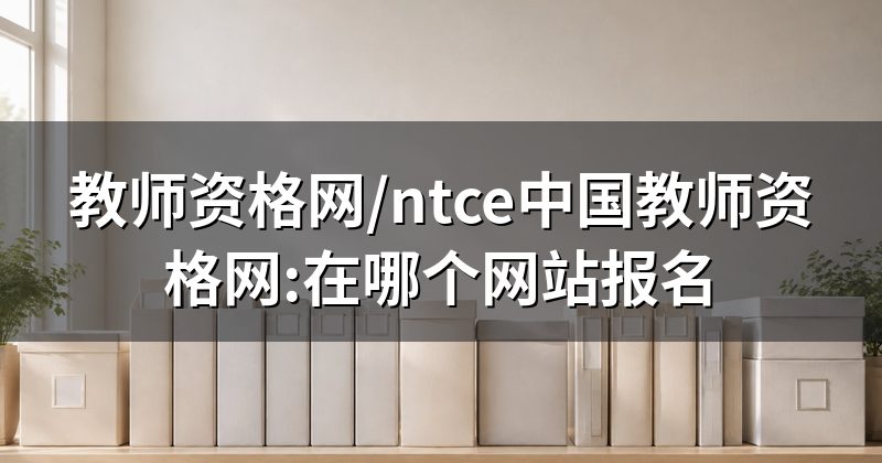 教师资格网/ntce中国教师资格网:在哪个网站报名