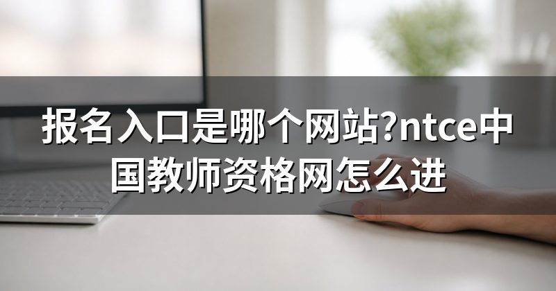 报名入口是哪个网站?ntce中国教师资格网怎么进